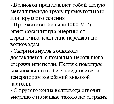 - Волновод представляет собой полую металлическую трубу прямоугольного &#13;&#10;или круглого сечения.&#13;&#10;- При частотах больше 1000 МГц электромагнитную энергию от передатчика к антенне передают по волноводам.&#13;&#10;- Энергия внутрь волновода доставляется с помощью небольшого стержня или петли. Петля с помощью коаксиального кабеля соединяется с генератором колебаний высокой частоты.&#13;&#10;- С другого конца волновода отводят энергию с помощью такого же стержня или петли.&#13;&#10;&#13;&#10;