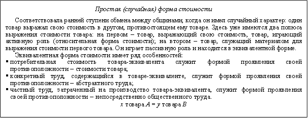 Простая (случайная) форма стоимости&#13;&#10;Соответствовала ранней ступени обмена между общинами, когда он имел случайный характер: один товар выражал свою стоимость в другом, противостоящем ему товаре. Здесь уже имеются два полюса выражения стоимости товара: на первом – товар, выражающий свою стоимость, товар, играющий активную роль (относительная форма стоимости); на втором – товар, служащий материалом для выражения стоимости первого товара. Он играет пассивную роль и находится в эквивалентной форме.&#13;&#10;Эквивалентная форма стоимости имеет ряд особенностей:&#13;&#10;§потребительная стоимость товара-эквивалента служит формой проявления своей противоположности – стоимости товара;&#13;&#10;§конкретный труд, содержащийся в товаре-эквиваленте, служит формой проявления своей противоположности – абстрактного труда;&#13;&#10;§частный труд, затраченный на производство товара-эквивалента, служит формой проявления своей противоположности – непосредственно общественного труда.&#13;&#10;x товара А = y товара В&#13;&#10;&#13;&#10;&#13;&#10;