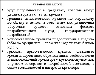устанавливаются:&#13;&#10;§круг потребностей в средствах‚ которые могут удовлетворяться за счет кредита;&#13;&#10;§границы использования кредита по народному хозяйству в целом‚ в том числе для увеличения оборотных средств‚ основных фондов‚ потребительских нужд‚ государственных потребностей;&#13;&#10;§количественные границы предоставления кредита (объема кредитных вложений отдельных банков и др.);&#13;&#10;§границы предоставления кредита отдельным кредитополучателям‚ обусловленные особенностями взаимоотношений кредитора с кредитополучателем‚ с учетом интересов и потребностей заемщика‚ а также возможностей и интересов кредитора.&#13;&#10;&#13;&#10;