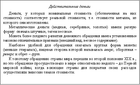 Действительные деньги&#13;&#10;Деньги, у которых номинальная стоимость (обозначенная на них стоимость) соответствует реальной стоимости, т.е. стоимости металла, из которого они изготовлены.&#13;&#10;Металлические деньги (медные, серебряные, золотые) имели разную форму: сначала штучные, затем весовые. &#13;&#10;Монета более позднего развития денежного обращения имела установленные законом отличительные признаки (внешний вид, весовое содержание).&#13;&#10;Наиболее удобной для обращения оказалась круглая форма монеты (меньше стиралась), лицевая сторона которой называлась аверс, оборотная – реверс и обрез – гурт.&#13;&#10;К золотому обращению страны мира перешли во второй половине XIX в., но это обращение просуществовало в мире относительно недолго – до Первой мировой войны, когда воюющие страны для покрытия своих расходов осуществляли эмиссию знаков стоимости.&#13;&#10;&#13;&#10;