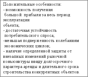 Положительные особенности:&#13;&#10;- возможность получения&#13;&#10; большой прибыли за весь период эксплуатации&#13;&#10;объекта;&#13;&#10;- достаточная устойчивость&#13;&#10; потребительского спроса;&#13;&#10;-меньшая подверженность колебаниям&#13;&#10; экономических циклов;&#13;&#10;- наличие определенной защиты от&#13;&#10;внезапных изменений рыночной конъюнктуры ввиду долгосрочного характера аренды и длительного срока строительства конкурентных объектов.&#13;&#10;