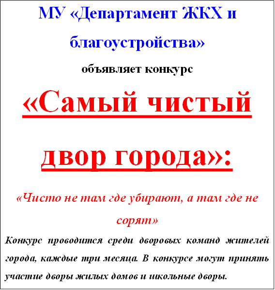 МУ «Департамент ЖКХ и &#13;&#10;благоустройства»&#13;&#10;объявляет конкурс&#13;&#10;«Самый чистый двор города»:&#13;&#10;«Чисто не там где убирают, а там где не сорят»&#13;&#10;Конкурс проводится среди дворовых команд жителей города, каждые три месяца. В конкурсе могут принять участие дворы жилых домов и школьные дворы. &#13;&#10;Победитель конкурса получает приз в виде благоустройства двора: новую детскую площадку, разбивку клумб, установку новых скамеек и урн, установку во дворе малых архитектурных форм и т.д.&#13;&#10;Поддержим статус «Самый благоустроенный город»&#13;&#10;&#13;&#10;Место выдачи конкурсной документации, подачи и рассмотрения заявок, подведения итогов производиться по адресу организатора конкурса: 423570, г. Нижнекамск, ул. Ахтубинская, 21.&#13;&#10;&#13;&#10; &#13;&#10;
