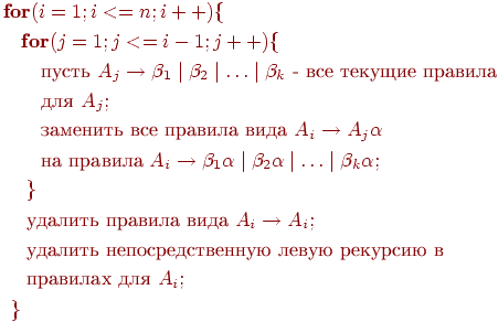 begin{align*} textbf{fo}&textbf{r} (i=1;i<=n;i++){\ &textbf{for} (j=1;j<=i-1;j++) { \ &quad text{пусть } A_j rightarrow beta_1mid beta_2 mid ldots mid beta_k text{ - все текущие правила }\ &quadtext{для } A_j;\ &quadtext{заменить все правила вида } A_i rightarrow A_j alpha\ &quad text{на правила } A_i rightarrow beta_1alpha mid beta_2 alpha mid ldots mid beta_k alpha ;\ &;}\ &; text{удалить правила вида } A_i rightarrow A_i; \ &; text{удалить непосредственную левую рекурсию в} \ &; text{правилах для } A_i;\ } end{align*}