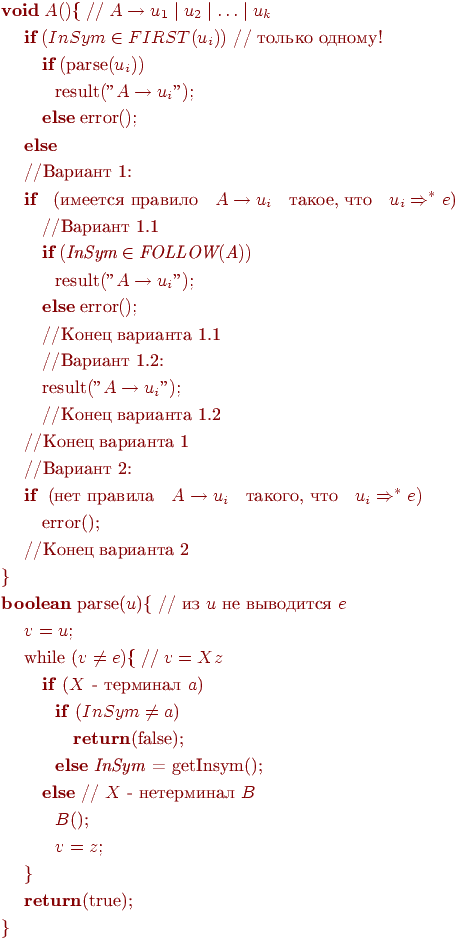 begin{align*} &text{$textbf{void} ; A(){ ; // ; A rightarrow u_1mid u_2 mid ldots mid u_k$}\ &quad ; text{$textbf{if} ; (InSym in FIRST(u_i))$ // только одному!}\ & quad quad ; text{$textbf{if} ; (textrm{parse}(u_i))$}\ & quad quad quad text{$textrm{result}("A rightarrow u_i");$}\ & quad quad ; text{$textbf{else} ; textrm{error}();$}\ &quad ; text{$textbf{else}$}\ &quad ; text{//Вариант 1:}\ &quad ; text{$textbf{if}$ ; (имеется правило ; $A rightarrow u_i$ ; такое, что ; $u_iRightarrow^*e$)}\ & quad quad ;text{//Вариант 1.1}\ & quad quad ;text{$textbf{if} ; (textit{InSym} in textit{FOLLOW}(textit{A}))$}\ & quad quad quad text{$textrm{result}("A rightarrow u_i");$}\ & quad quad ; text{$textbf{else} ; textrm{error}();$}\ & quad quad ;text{//Конец варианта 1.1}\ & quad quad ;text{//Вариант 1.2:}\ & quad quad ;text{$textrm{result}("A rightarrow u_i");$}\ & quad quad ;text{//Конец варианта 1.2}\ &quad ; text{//Конец варианта 1}\ &quad ; text{//Вариант 2:}\ &quad ; text{$textbf{if}$ ;(нет правила ; $A rightarrow u_i$ ; такого, что ; $u_i Rightarrow^* e) $}\ & quad quad ;text{error();}\ &quad ; text{//Конец варианта 2}\ &text{}}\ &text{textbf{boolean} parse($u$){ // из $u$ не выводится $e$}\ &quad ; text{$v = u;$}\ &quad ; text{while ($v neq e){; //; v = Xz$}\ & quad quad ;text{textbf{if} ($X$ - терминал $a$)}\ & quad quad quad text{textbf{if} ($InSym neq a$)}\ & quad quad quad quad text{textbf{return}(false);}\ & quad quad quad text{textbf{else} textit{InSym} = getInsym();}\ & quad quad ;text{textbf{else} // $X$ - нетерминал $B$}\ & quad quad quad text{$B$();}\ & quad quad quad text{$v=z;$}\ &quad ; text{}}\ &quad ; text{textbf{return}(true);}\ & text{}} end{align*}