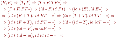 begin{align*} &(E, E) Rightarrow (T, T) Rightarrow (T* F, TF*) Rightarrow \ &Rightarrow (F * F, FF*) Rightarrow (id * F, id ; F*) Rightarrow (id * (E), id ; E*) Rightarrow \ &Rightarrow(id * (E + T), ; id ; E T + *) Rightarrow (id * (T + T), id ; T T + *) Rightarrow \ &Rightarrow (id * (F + T), ; id ; F T + *) Rightarrow (id * (id + T), id ; id T + *) Rightarrow \ &Rightarrow (id * (id + F), id ; id F + * ) Rightarrow\ &Rightarrow (id * (id + id), id ; id ; id + * Rightarrow;\ end{align*}