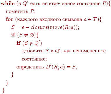 begin{align*}& text{textbf{while} (в $Q'$ есть непомеченное состояние $R$){} \ & quad text{пометить $R$;} \ & quad text{textbf{for} (каждого входного символа $a in T$){} \ & qquad text{$S = e-closure(move(R; a))$;} \ & qquad text{textbf{if} ($S neq oslash$){} \ & qquad quad text{textbf{if} ($S notin Q'$)} \ & qquad qquad text{добавить $S$ в $Q'$ как непомеченное} \ & qquad qquad text{состояние;} \ & qquad quad text{определить $D'(R, a) = S$,} \ & qquad } \ & quad } \ & ; } \ end{align*}