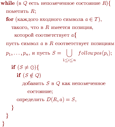 begin{align*} & text{textbf{while} (в $Q$ есть непомеченное состояние $R$){} \ & quad text{пометить $R$;} \ & quad text{textbf{for} (каждого входного символа $a in T$),} \ & quad quad text{такого, что в $R$ имеется позиция,} \ & quad quad ; ; text{которой соответствует $a$}{ \ & quad text{пусть символ $a$ в $R$ соответствует позициям} \ & quad text{$p_1, ldots, p_n$, и пусть $S= bigcuplimits_{1leq ileq n} ; followpos(p_i)$;} \ & qquad text{textbf{if} ($S neq oslash$){} \ & qquad quad text{textbf{if} ($S notin Q$)} \ & qquad qquad text{добавить $S$ в $Q$ как непомеченное} \ & qquad qquad quad text{состояние;} \ & qquad quad text{определить $D(R, a) = S$,} \ & qquad } \ & quad } \ & ; } \ end{align*}