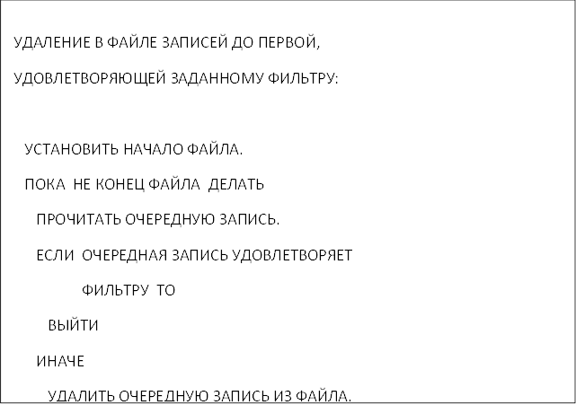 УДАЛЕНИЕ В ФАЙЛЕ ЗАПИСЕЙ ДО ПЕРВОЙ, 
 УДОВЛЕТВОРЯЮЩЕЙ ЗАДАННОМУ ФИЛЬТРУ:

 УСТАНОВИТЬ НАЧАЛО ФАЙЛА.
 ПОКА НЕ КОНЕЦ ФАЙЛА ДЕЛАТЬ
 ПРОЧИТАТЬ ОЧЕРЕДНУЮ ЗАПИСЬ.
 ЕСЛИ ОЧЕРЕДНАЯ ЗАПИСЬ УДОВЛЕТВОРЯЕТ 
 ФИЛЬТРУ ТО
 ВЫЙТИ
 ИНАЧЕ
 УДАЛИТЬ ОЧЕРЕДНУЮ ЗАПИСЬ ИЗ ФАЙЛА.
 ВСЕ ЕСЛИ
 ВСЕ ПОКА
 ЕСЛИ ЗАПИСИ НЕ УДАЛЕНЫ ТО
 НАПЕЧАТАТЬ "ЗАПИСИ НЕ УДАЛЕНЫ".
 ИНАЧЕ
 НАПЕЧАТАТЬ "УДАЛЕНО н ЗАПИСЕЙ".
 ВСЕ ЕСЛИ

