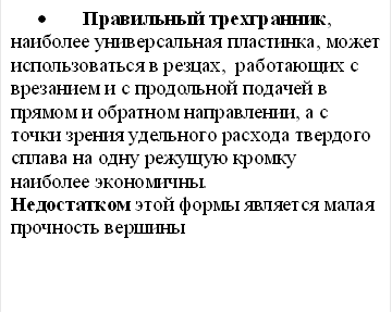 • Правильный трехгранник, наиболее универсальная пластинка, может использоваться в резцах, работающих с врезанием и с продольной подачей в прямом и обратном направлении, а с точки зрения удельного расхода твердого сплава на одну режущую кромку наиболее экономичны. Недостатком этой формы является малая прочность вершины 