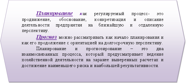 Планирование как регулируемый процесс- это продвижение, обоснование, конкретизация и описание деятельности предприятия на ближайшую и отдаленную перспективу. Прогноз можно рассматривать как начало планирования и как его продолжение с ориентацией на долгосрочную перспективу. Планирование и прогнозирование – это два взаимосвязанных процесса, который предусматривает ведение хозяйственной деятельности на заранее выверенных расчетах и достижение наименьшего риска и наибольшей результативности. 