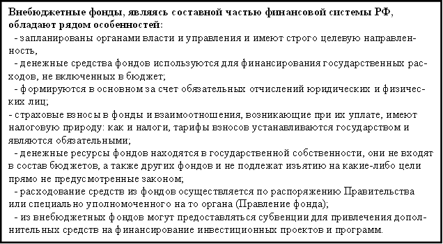 Внебюджетные фонды, являясь составной частью финансовой системы РФ, обладают рядом особенностей: - запланированы органами власти и управления и имеют строго целевую направлен-ность, - денежные средства фондов используются для финансирования государственных рас-ходов, не включенных в бюджет; - формируются в основном за счет обязательных отчислений юридических и физичес-ких лиц; - страховые взносы в фонды и взаимоотношения, возникающие при их уплате, имеют налоговую природу: как и налоги, тарифы взносов устанавливаются государством и являются обязательными; - денежные ресурсы фондов находятся в государственной собственности, они не входят в состав бюджетов, а также других фондов и не подлежат изъятию на какие-либо цели прямо не предусмотренные законом; - расходование средств из фондов осуществляется по распоряжению Правительства или специально уполномоченного на то органа (Правление фонда); - из внебюджетных фондов могут предоставляться субвенции для привлечения допол-нительных средств на финансирование инвестиционных проектов и программ. 