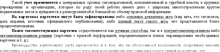 Такой учет применяется в центральных органах законодательной, исполнительной и судебной власти, в крупных учреждениях и организациях, которые по роду своей работы имеют дело с широким, многоотраслевым кругом нормативных актов и нуждаются в разноуровневой и большой по объему правовой информации. На карточках картотеки могут быть зафиксированы либо основные реквизиты акта (вид акта, его заголовок, дата издания, источник официального опубликования), либо полный текст такого акта, что представляется более предпочтительным. Поиск соответствующих карточек осуществляется как ручным способом, так и в полуавтоматизированном либо автоматизированном режиме (карточки с краевой перфорацией, передвигающиеся полки, тиражирование необходимых карточек и т. д.). Преимущества картотечного учета проявляются и в том, что он обеспечивает возможность оперативно вносить коррективы в карточки в соответствии с последующими изменениями, внесенными в помещенный на карточке акт. 