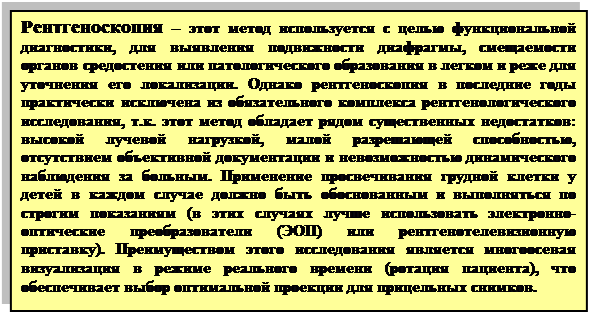 Прямоугольная выноска: Рентгеноскопия – этот метод используется с целью функциональной диагностики, для выявления подвижности диафрагмы, смещаемости органов средостения или патологического образования в легком и реже для уточнения его локализации. Однако рентгеноскопия в последние годы практически исключена из обязательного комплекса рентгенологического исследования, т.к. этот метод обладает рядом существенных недостатков: высокой лучевой нагрузкой, малой разрешающей способностью, отсутствием объективной документации и невозможностью динамического наблюдения за больным. Применение просвечивания грудной клетки у детей в каждом случае должно быть обоснованным и выполняться по строгим показаниям (в этих случаях лучше использовать электронно-оптические преобразователи (ЭОП) или рентгенотелевизионную приставку). Преимуществом этого исследования является многоосевая визуализация в режиме реального времени (ротация пациента), что обеспечивает выбор оптимальной проекции для прицельных снимков.